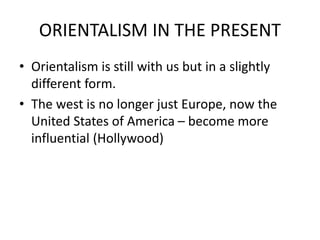 ORIENTALISM IN THE PRESENT
• Orientalism is still with us but in a slightly
different form.
• The west is no longer just Europe, now the
United States of America – become more
influential (Hollywood)
 