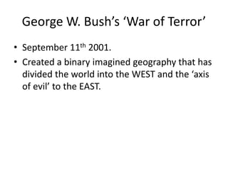 George W. Bush’s ‘War of Terror’
• September 11th 2001.
• Created a binary imagined geography that has
divided the world into the WEST and the ‘axis
of evil’ to the EAST.
 