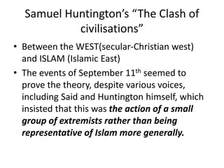 Samuel Huntington’s “The Clash of
civilisations”
• Between the WEST(secular-Christian west)
and ISLAM (Islamic East)
• The events of September 11th seemed to
prove the theory, despite various voices,
including Said and Huntington himself, which
insisted that this was the action of a small
group of extremists rather than being
representative of Islam more generally.
 