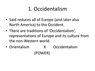 1. Occidentalism
• Said reduces all of Europe (and later also
North America) to the Occident.
• There are traditions of ‘Occidentalism’,
representations of Europe and its culture from
the non-Western world.
• Orientalism X Occidentalism
(POWER)
 