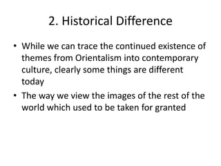 2. Historical Difference
• While we can trace the continued existence of
themes from Orientalism into contemporary
culture, clearly some things are different
today
• The way we view the images of the rest of the
world which used to be taken for granted
 