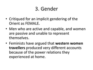 3. Gender
• Critiqued for an implicit gendering of the
Orient as FEMALE.
• Men who are active and capable, and women
are passive and unable to represent
themselves.
• Feminists have argued that western women
travellers produced very different accounts
because of the power relations they
experienced at home.
 