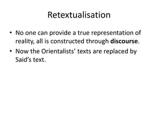 Retextualisation
• No one can provide a true representation of
reality, all is constructed through discourse.
• Now the Orientalists’ texts are replaced by
Said’s text.
 