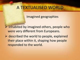 A TEXTUALISED WORLD
Imagined geographies
 inhabited by imagined others, people who
were very different from Europeans.
 described the world to people, explained
their place within it, shaping how people
responded to the world.
 