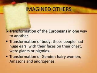 IMAGINED OTHERS
Transformation of the Europeans in one way
to another.
 Transformation of body: these people had
huge ears, with their faces on their chest,
were giants or pigmies.
 Transformation of Gender: hairy women,
Amazons and androgenes.
 