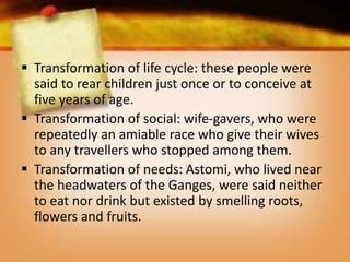  Transformation of life cycle: these people were
said to rear children just once or to conceive at
five years of age.
 Transformation of social: wife-gavers, who were
repeatedly an amiable race who give their wives
to any travellers who stopped among them.
 Transformation of needs: Astomi, who lived near
the headwaters of the Ganges, were said neither
to eat nor drink but existed by smelling roots,
flowers and fruits.
 