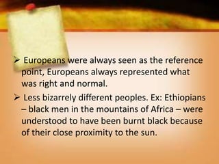 Europeans were always seen as the reference
point, Europeans always represented what
was right and normal.
 Less bizarrely different peoples. Ex: Ethiopians
– black men in the mountains of Africa – were
understood to have been burnt black because
of their close proximity to the sun.
 