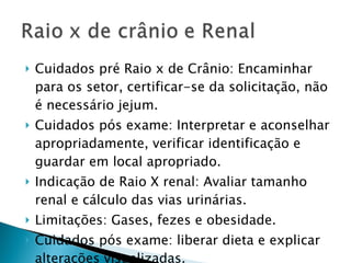 Cuidados pré Raio x de Crânio: Encaminhar para os setor, certificar-se da solicitação, não é necessário jejum. Cuidados pós exame: Interpretar e aconselhar apropriadamente, verificar identificação e guardar em local apropriado. Indicação de Raio X renal: Avaliar tamanho renal e cálculo das vias urinárias. Limitações: Gases, fezes e obesidade. Cuidados pós exame: liberar dieta e explicar alterações visualizadas. 
