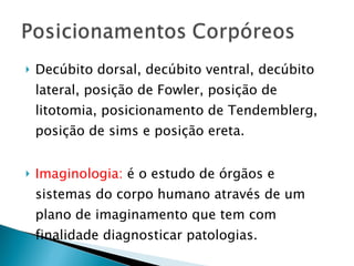 Decúbito dorsal, decúbito ventral, decúbito lateral, posição de Fowler, posição de litotomia, posicionamento de Tendemblerg, posição de sims e posição ereta. Imaginologia:  é o estudo de órgãos e sistemas do corpo humano através de um plano de imaginamento que tem com finalidade diagnosticar patologias. 