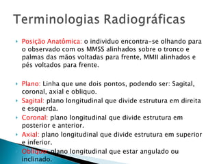 Posição Anatômica:  o individuo encontra-se olhando para o observado com os MMSS alinhados sobre o tronco e palmas das mãos voltadas para frente, MMII alinhados e pés voltados para frente. Plano:  Linha que une dois pontos, podendo ser: Sagital, coronal, axial e obliquo. Sagital:  plano longitudinal que divide estrutura em direita e esquerda. Coronal:  plano longitudinal que divide estrutura em posterior e anterior. Axial:  plano longitudinal que divide estrutura em superior e inferior. Obliquo:  plano longitudinal que estar angulado ou inclinado. 