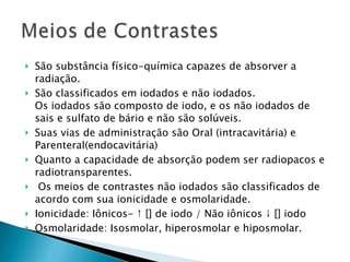São substância físico-química capazes de absorver a radiação. São classificados em iodados e não iodados. Os iodados são composto de iodo, e os não iodados de sais e sulfato de bário e não são solúveis. Suas vias de administração são Oral (intracavitária) e Parenteral(endocavitária) Quanto a capacidade de absorção podem ser radiopacos e radiotransparentes. Os meios de contrastes não iodados são classificados de acordo com sua ionicidade e osmolaridade. Ionicidade: Iônicos- ↑ [] de iodo / Não iônicos ↓ [] iodo Osmolaridade: Isosmolar, hiperosmolar e hiposmolar. 