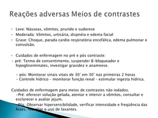 Leve: Náuseas, vômitos, prurido e sudorese Moderada: Vômitos, urticária, dispnéia e edema facial Grave: Choque, parada cardio respiratória encefálica, edema pulmonar e convulsão. Cuidados de enfermagem no pré e pós contraste: •  pré: Termo de consentimento, suspender B-bloqueador e hipogliceiminates, investigar gravidez e anamnese. • pós: Monitorar sinais vitais de 30’ em 30’ nas primeiras 2 horas - Controle hídrico – monitorar função renal – estimular ingesta hídrica. Cuidados de enfermagem para meios de contrastes não iodados. •Pré: oferecer solução gelada, atentar e intervir a vômitos, consultar e esclarecer e avaliar jejum. • Pós: Observar hipersensibilidade, verificar intensidade e freqüência das fezes, reavaliar o uso de laxantes. 