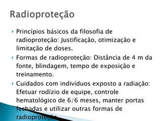 Princípios básicos da filosofia de radioproteção: Justificação, otimização e limitação de doses. Formas de radioproteção: Distância de 4 m da fonte, blindagem, tempo de exposição e treinamento. Cuidados com indivíduos exposto a radiação: Efetuar rodízio de equipe, controle hematológico de 6/6 meses, manter portas fechadas e utilizar outras formas de radioproteção.  