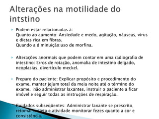 Podem estar relacionadas à:  Quanto ao aumento: Ansiedade e medo, agitação, náuseas, vírus e dietas rica em fibras. Quando a diminuição:uso de morfina. Alterações anormais que podem contar em uma radiografia de intestino: Erros de rotação, anomalia de intestino delgado, neoplasias, divertículo meckel. Preparo do paciente: Explicar propósito e procedimento do exame, manter jejum total da meia noite até o término do exame,  não administrar laxantes, instruir o paciente a ficar imóvel e seguir todas as instruções de respiração. Cuidados subseqüentes: Administrar laxante se prescrito, retomar a dieta e atividade monitorar fezes quanto a cor e consistência. 