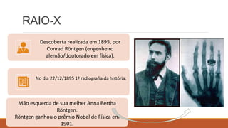 RAIO-X
Descoberta realizada em 1895, por
Conrad Röntgen (engenheiro
alemão/doutorado em física).
No dia 22/12/1895 1ª radiografia da história.
Mão esquerda de sua melher Anna Bertha
Röntgen.
Röntgen ganhou o prêmio Nobel de Física em
1901.
 