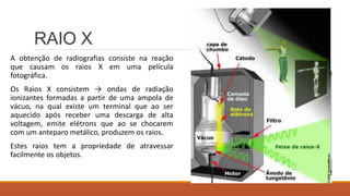 RAIO X
A obtenção de radiografias consiste na reação
que causam os raios X em uma película
fotográfica.
Os Raios X consistem → ondas de radiação
ionizantes formadas a partir de uma ampola de
vácuo, na qual existe um terminal que ao ser
aquecido após receber uma descarga de alta
voltagem, emite elétrons que ao se chocarem
com um anteparo metálico, produzem os raios.
Estes raios tem a propriedade de atravessar
facilmente os objetos.
 