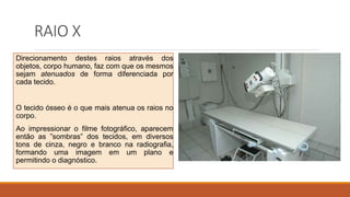 RAIO X
Direcionamento destes raios através dos
objetos, corpo humano, faz com que os mesmos
sejam atenuados de forma diferenciada por
cada tecido.
O tecido ósseo é o que mais atenua os raios no
corpo.
Ao impressionar o filme fotográfico, aparecem
então as ”sombras” dos tecidos, em diversos
tons de cinza, negro e branco na radiografia,
formando uma imagem em um plano e
permitindo o diagnóstico.
 