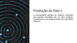 Produção de Raio x
A interceptação abrupta de elétrons animados
com grande velocidade por um alvo metálico,
transformam a sua energia cinética em calor (99%)
e Raios X.
 