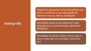 Radiografia
Organismo apresenta várias densidades aos
Raio-X, conforme a sua capacidade de
absorver mais ou menos a radiação:
Densidade óssea: ossos absorvem mais
radiação que as partes moles, aparecem
BRANCOS.
Densidade de partes moles: menos que o
osso e mais que o ar (coração, músculos,
etc).
 
