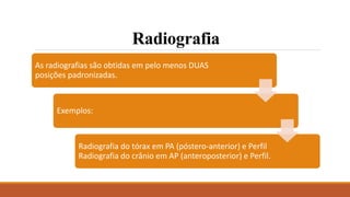 Radiografia
As radiografias são obtidas em pelo menos DUAS
posições padronizadas.
Exemplos:
Radiografia do tórax em PA (póstero-anterior) e Perfil
Radiografia do crânio em AP (anteroposterior) e Perfil.
 