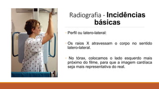 Radiografia - Incidências
básicas
◦ Perfil ou latero-lateral:
◦ Os raios X atravessam o corpo no sentido
latero-lateral.
◦ No tórax, colocamos o lado esquerdo mais
próximo do filme, para que a imagem cardíaca
seja mais representativa do real.
 