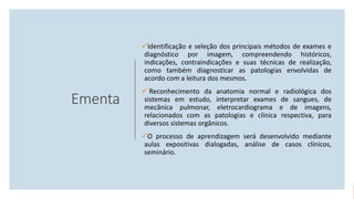 Ementa
Identificação e seleção dos principais métodos de exames e
diagnóstico por imagem, compreendendo históricos,
indicações, contraindicações e suas técnicas de realização,
como também diagnosticar as patologias envolvidas de
acordo com a leitura dos mesmos.
 Reconhecimento da anatomia normal e radiológica dos
sistemas em estudo, interpretar exames de sangues, de
mecânica pulmonar, eletrocardiograma e de imagens,
relacionados com as patologias e clínica respectiva, para
diversos sistemas orgânicos.
O processo de aprendizagem será desenvolvido mediante
aulas expositivas dialogadas, análise de casos clínicos,
seminário.
 