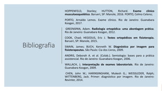 Bibliografia
HOPPENFELD, Stanley; HUTTON, Richard. Exame clínico
musculoesquelético. Barueri, SP: Manole, 2016. PORTO, Celmo Celeno;
PORTO, Arnaldo Lemos. Exame clínico. Rio de Janeiro: Guanabara
Koogan, 2017.
GREENSPAN, Adam. Radiologia ortopédica: uma abordagem prática.
Rio de Janeiro: Guanabara Koogan, 2012.
COOK, Chad; HEGEDUS, Eric J. Testes ortopédicos em fisioterapia.
Barueri, SP: Manole, 2015.
SWAIN, James; BUCH, Kenneth W. Diagnóstico por imagem para
fisioterapeutas. São Paulo: Cia dos Livros, 2009.
ANDRIS, Deborah A. et al. (Colab.). Semiologia: bases para a prática
assistencial. Rio de Janeiro: Guanabara Koogan, 2006.
WALLACH, J. Interpretação de exames laboratoriais. Rio de Janeiro:
Guanabara Koogan, 2009.
CHEN, John W.; HARINSINGHANI, Mukesh G.; WEISSLEDER, Ralph;
WITTENBERG, Jack. Primer: diagnóstico por imagem. Rio de Janeiro:
Revinter, 2014.
 