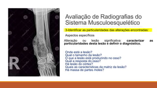 Avaliação de Radiografias do
Sistema Musculoesquelético
3-Identificar as particularidades das alterações encontradas:
Aspectos específicos
Alteração ou lesão significativa: caracterizar as
particularidades desta lesão e definir o diagnóstico.
Onde está a lesão?
Qual o tamanho da lesão?
O que a lesão está produzindo no osso?
Qual a resposta do osso?
Há lesão do córtex?
Quais as características da matriz da lesão?
Há massa de partes moles?
 