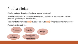 Pratica clinica
Patologias tanto de ordem funcional quanto estrutural
Sistemas neurológico, cardiorrespiratório, reumatológico, traumato-ortopédico,
postural, ginecológico, entre outros.
Tratamento fisioterápico Sucesso absoluto Diagnóstico fisioterapêutico
Procedimentos padrões
Inspeção
Anamnese
Palpação
Testes
específicos
De cada região
ou
sintomatologia
 