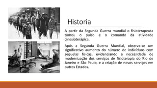 Historia
A partir da Segunda Guerra mundial o fisioterapeuta
tomou o pulso e o comando da atividade
cinesioterápica.
Após a Segunda Guerra Mundial, observa-se um
significativo aumento do número de indivíduos com
sequelas físicas, evidenciando a necessidade de
modernização dos serviços de fisioterapia do Rio de
Janeiro e São Paulo, e a criação de novos serviços em
outros Estados.
 