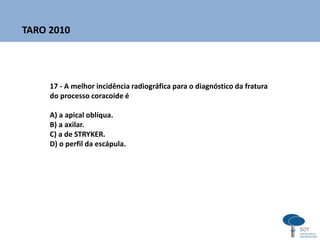 17 - A melhor incidência radiográfica para o diagnóstico da fratura
do processo coracoide é
A) a apical oblíqua.
B) a axilar.
C) a de STRYKER.
D) o perfil da escápula.
TARO 2010
 