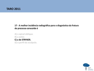 17 - A melhor incidência radiográfica para o diagnóstico da fratura
do processo coracoide é
A) a apical oblíqua.
B) a axilar.
C) a de STRYKER.
D) o perfil da escápula.
TARO 2011
 