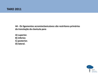 44 - Os ligamentos acromioclaviculares são restritores primários
da translação da clavícula para
A) superior.
B) inferior.
C) posterior.
D) lateral.
TARO 2011
 