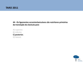 44 - Os ligamentos acromioclaviculares são restritores primários
da translação da clavícula para
A) superior.
B) inferior.
C) posterior.
D) lateral.
TARO 2011
 