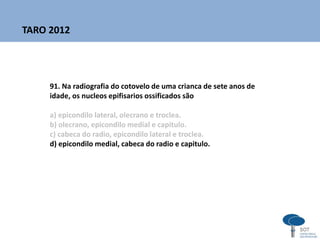 91. Na radiografia do cotovelo de uma crianca de sete anos de
idade, os nucleos epifisarios ossificados são
a) epicondilo lateral, olecrano e troclea.
b) olecrano, epicondilo medial e capitulo.
c) cabeca do radio, epicondilo lateral e troclea.
d) epicondilo medial, cabeca do radio e capitulo.
TARO 2012
 