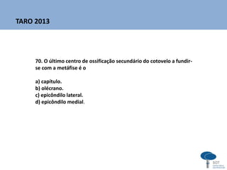 70. O último centro de ossificação secundário do cotovelo a fundir-
se com a metáfise é o
a) capítulo.
b) olécrano.
c) epicôndilo lateral.
d) epicôndilo medial.
TARO 2013
 