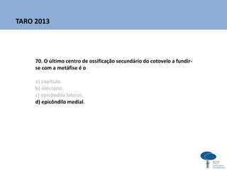 70. O último centro de ossificação secundário do cotovelo a fundir-
se com a metáfise é o
a) capítulo.
b) olécrano.
c) epicôndilo lateral.
d) epicôndilo medial.
TARO 2013
 
