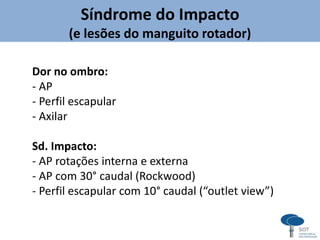 Síndrome do Impacto
(e lesões do manguito rotador)
Dor no ombro:
- AP
- Perfil escapular
- Axilar
Sd. Impacto:
- AP rotações interna e externa
- AP com 30° caudal (Rockwood)
- Perfil escapular com 10° caudal (“outlet view”)
 