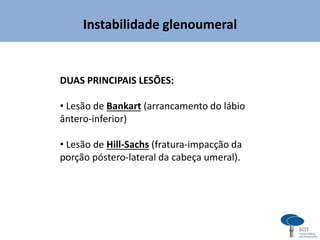 Instabilidade glenoumeral
DUAS PRINCIPAIS LESÕES:
• Lesão de Bankart (arrancamento do lábio
ântero-inferior)
• Lesão de Hill-Sachs (fratura-impacção da
porção póstero-lateral da cabeça umeral).
 