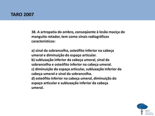 38. A artropatia do ombro, conseqüente à lesão maciça do
manguito rotador, tem como sinais radiográficos
característicos:
a) sinal da sobrancelha, osteófito inferior na cabeça
umeral e diminuição do espaço articular.
b) subluxação inferior da cabeça umeral, sinal da
sobrancelha e osteófito inferior na cabeça umeral.
c) diminuição do espaço articular, subluxação inferior da
cabeça umeral e sinal da sobrancelha.
d) osteófito inferior na cabeça umeral, diminuição do
espaço articular e subluxação inferior da cabeça
umeral.
TARO 2007
 