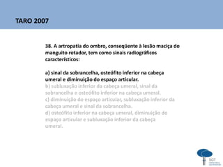38. A artropatia do ombro, conseqüente à lesão maciça do
manguito rotador, tem como sinais radiográficos
característicos:
a) sinal da sobrancelha, osteófito inferior na cabeça
umeral e diminuição do espaço articular.
b) subluxação inferior da cabeça umeral, sinal da
sobrancelha e osteófito inferior na cabeça umeral.
c) diminuição do espaço articular, subluxação inferior da
cabeça umeral e sinal da sobrancelha.
d) osteófito inferior na cabeça umeral, diminuição do
espaço articular e subluxação inferior da cabeça
umeral.
TARO 2007
 