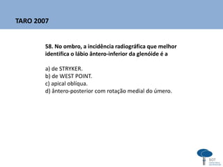 58. No ombro, a incidência radiográfica que melhor
identifica o lábio ântero-inferior da glenóide é a
a) de STRYKER.
b) de WEST POINT.
c) apical oblíqua.
d) ântero-posterior com rotação medial do úmero.
TARO 2007
 