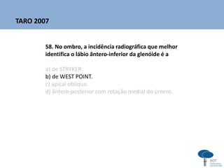 58. No ombro, a incidência radiográfica que melhor
identifica o lábio ântero-inferior da glenóide é a
a) de STRYKER.
b) de WEST POINT.
c) apical oblíqua.
d) ântero-posterior com rotação medial do úmero.
TARO 2007
 