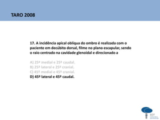 17. A incidência apical oblíqua do ombro é realizada com o
paciente em decúbito dorsal, filme no plano escapular, sendo
o raio centrado na cavidade glenoidal e direcionado a
A) 25º medial e 25º caudal.
B) 25º lateral e 25º cranial.
C) 45º medial e 45º cranial.
D) 45º lateral e 45º caudal.
TARO 2008
 