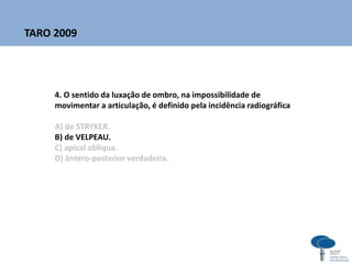 4. O sentido da luxação de ombro, na impossibilidade de
movimentar a articulação, é definido pela incidência radiográfica
A) de STRYKER.
B) de VELPEAU.
C) apical oblíqua.
D) ântero-posterior verdadeira.
TARO 2009
 