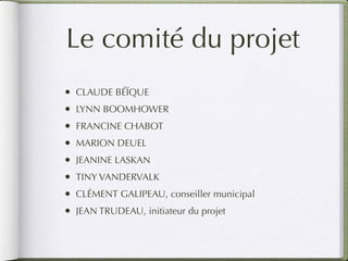 Le comité du projet
•   CLAUDE BÉÏQUE
•   LYNN BOOMHOWER
•   FRANCINE CHABOT
•   MARION DEUEL
•   JEANINE LASKAN
•   TINY VANDERVALK
•   CLÉMENT GALIPEAU, conseiller municipal
•   JEAN TRUDEAU, initiateur du projet
 