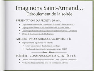 Imaginons Saint-Armand...
          Déroulement de la soirée
PRÉSENTATION DU PROJET : 20 min.
 •   Le projet communautaire « Nouveaux horizons à Saint-Armand »
 •   Le programme fédéral « Nouveaux horizons pour les aînés »
 •   Le sondage et ses résultats : participation et information -- Questions
 •   Mode de fonctionnement et Échéancier

ATELIERS - PROPOSITIONS D’ACTIVITÉS : 1 h.
 •   Regroupements à partir de vos intérêts
     •   Selon les domaines d’activités du sondage
     •   Quelles activités aimeriez-vous organiser en 2010?
                 ....................... Pause : 20 min. .......................

PLÉNIÈRE - CONSENSUS SUR LES ACTIVITÉS : 1 h.
 •   Quelles activités? Par qui? Admissibilité? Déﬁs à prévoir? Consensus?
 •   Prochaine étape : rencontre avec les comités des activités
 