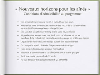 « Nouveaux horizons pour les aînés »
       Conditions d’admissibilité au programme

•   Être principalement conçu, mené et exécuté par des aînés
•   Amener les aînés à contribuer au mieux-être social de la collectivité en
    transmettant leurs compétences et expériences
•   Être sans but lucratif; viser le long terme (auto-ﬁnancement)
•   Répondre directement à des besoins locaux : s’adresser à tous les
    membres de la collectivité, particulièrement ceux qui en ont le plus besoin
•   Organiser de nouvelles activités qui évitent tout dédoublement
•   Encourager le travail bénévole des personnes de tous âges
•   Faire preuve d’originalité; favoriser l’innovation
•   Miser sur le partenariat et la collaboration avec d’autres groupes
•   Avoir une durée maximale de 12 mois
•   Ne pas dépasser le ﬁnancement offert (25 000,00 $)
 