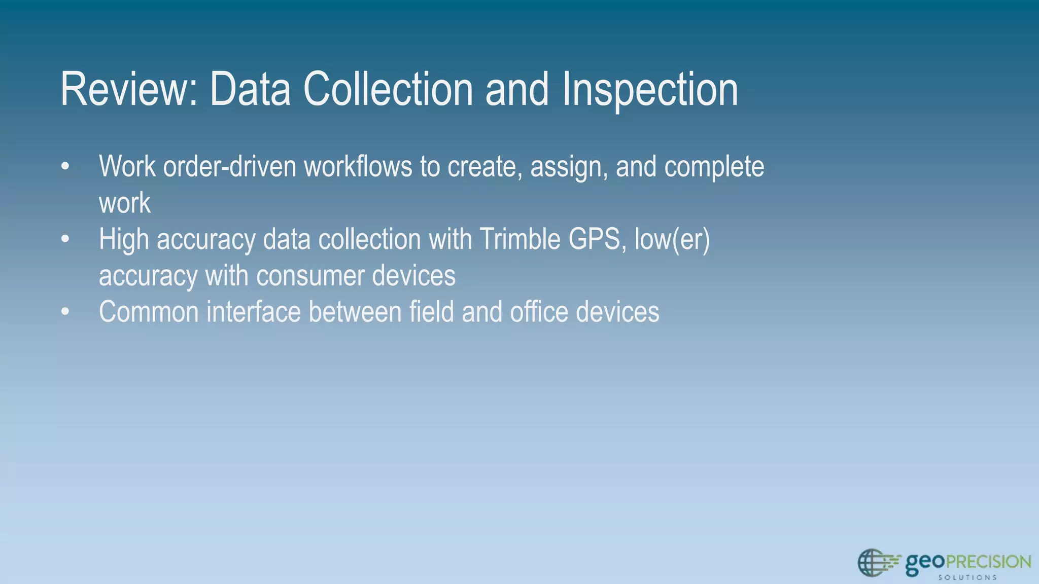 Review: Data Collection and Inspection
• Work order-driven workflows to create, assign, and complete
work
• High accuracy data collection with Trimble GPS, low(er)
accuracy with consumer devices
• Common interface between field and office devices
 