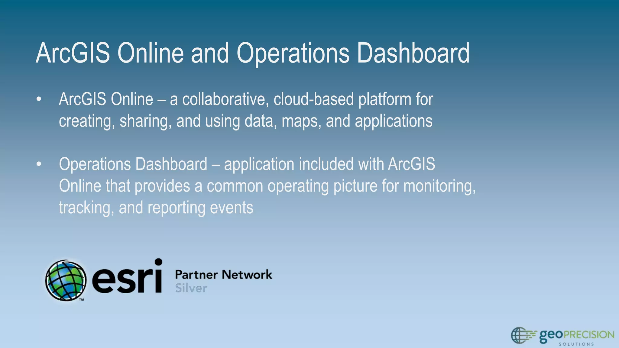 ArcGIS Online and Operations Dashboard
• ArcGIS Online – a collaborative, cloud-based platform for
creating, sharing, and using data, maps, and applications
• Operations Dashboard – application included with ArcGIS
Online that provides a common operating picture for monitoring,
tracking, and reporting events
 